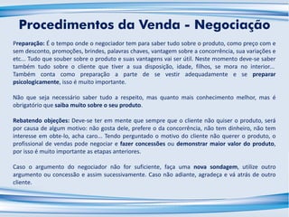 Preparação: É o tempo onde o negociador tem para saber tudo sobre o produto, como preço com e
sem desconto, promoções, brindes, palavras chaves, vantagem sobre a concorrência, sua variações e
etc... Tudo que souber sobre o produto e suas vantagens vai ser útil. Neste momento deve-se saber
também tudo sobre o cliente que tiver a sua disposição, idade, filhos, se mora no interior...
Também conta como preparação a parte de se vestir adequadamente e se preparar
psicologicamente, isso é muito importante.
Não que seja necessário saber tudo a respeito, mas quanto mais conhecimento melhor, mas é
obrigatório que saiba muito sobre o seu produto.
Rebatendo objeções: Deve-se ter em mente que sempre que o cliente não quiser o produto, será
por causa de algum motivo: não gosta dele, prefere o da concorrência, não tem dinheiro, não tem
interesse em obte-lo, acha caro... Tendo perguntado o motivo do cliente não querer o produto, o
profissional de vendas pode negociar e fazer concessões ou demonstrar maior valor do produto,
por isso é muito importante as etapas anteriores.
Caso o argumento do negociador não for suficiente, faça uma nova sondagem, utilize outro
argumento ou concessão e assim sucessivamente. Caso não adiante, agradeça e vá atrás de outro
cliente.
Procedimentos da Venda - Negociação
 