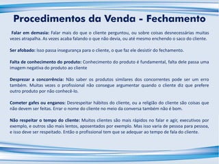 Falar em demasia: Falar mais do que o cliente perguntou, ou sobre coisas desnecessárias muitas
vezes atrapalha. As vezes acaba falando o que não devia, ou até mesmo enchendo o saco do cliente.
Ser afobado: Isso passa insegurança para o cliente, o que faz ele desistir do fechamento.
Falta de conhecimento do produto: Conhecimento do produto é fundamental, falta dele passa uma
imagem negativa do produto ao cliente
Desprezar a concorrência: Não saber os produtos similares dos concorrentes pode ser um erro
também. Muitas vezes o profissional não consegue argumentar quando o cliente diz que prefere
outro produto por não conhecê-lo.
Cometer gafes ou enganos: Desrespeitar hábitos do cliente, ou a religião do cliente são coisas que
não devem ser feitas. Errar o nome do cliente no meio da conversa também não é bom.
Não respeitar o tempo do cliente: Muitos clientes são mais rápidos no falar e agir, executivos por
exemplo, e outros são mais lentos, aposentados por exemplo. Mas isso varia de pessoa para pessoa,
e isso deve ser respeitado. Então o profissional tem que se adequar ao tempo de fala do cliente.
Procedimentos da Venda - Fechamento
 