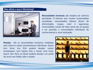 Desejos são as necessidades humanas moldadas
pela cultura e pelas características individuais. Quem
tem fome nos EUA poderá desejar comer
hambúrguer com batata frita e tomar uma Coca.
Quem tem fone no Brasil poderá desejar um prato
de arroz com feijão, bife e salada.
Necessidades humanas são estados de carência
percebida. O homem tem muitas necessidades
complexas: necessidades básicas físicas de
alimentação, roupas, calor e segurança;
necessidades sociais de fazer parte de um grupo
e ser querido; e necessidades individuais de
conhecimento e auto realização.
Mas afinal, o que é Marketing?
 