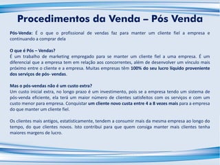 Pós-Venda: É o que o profissional de vendas faz para manter um cliente fiel a empresa e
continuando a comprar dela
O que é Pós – Vendas?
É um trabalho de marketing empregado para se manter um cliente fiel a uma empresa. É um
diferencial que a empresa tem em relação aos concorrentes, além de desenvolver um vínculo mais
próximo entre o cliente e a empresa. Muitas empresas têm 100% do seu lucro líquido proveniente
dos serviços de pós- vendas.
Mas o pós-vendas não é um custo extra?
Um custo inicial extra, no longo prazo é um investimento, pois se a empresa tendo um sistema de
pós-venda eficiente, ela terá um maior número de clientes satisfeitos com os serviços e com um
custo menor para empresa. Conquistar um cliente novo custa entre 4 a 8 vezes mais para a empresa
do que manter um cliente fiel.
Os clientes mais antigos, estatisticamente, tendem a consumir mais da mesma empresa ao longo do
tempo, do que clientes novos. Isto contribui para que quem consiga manter mais clientes tenha
maiores margens de lucro.
Procedimentos da Venda – Pós Venda
 