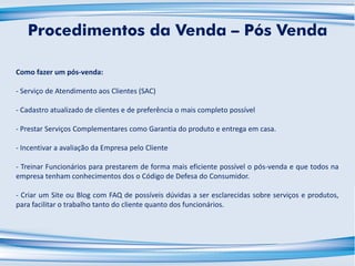 Como fazer um pós-venda:
- Serviço de Atendimento aos Clientes (SAC)
- Cadastro atualizado de clientes e de preferência o mais completo possível
- Prestar Serviços Complementares como Garantia do produto e entrega em casa.
- Incentivar a avaliação da Empresa pelo Cliente
- Treinar Funcionários para prestarem de forma mais eficiente possível o pós-venda e que todos na
empresa tenham conhecimentos dos o Código de Defesa do Consumidor.
- Criar um Site ou Blog com FAQ de possíveis dúvidas a ser esclarecidas sobre serviços e produtos,
para facilitar o trabalho tanto do cliente quanto dos funcionários.
Procedimentos da Venda – Pós Venda
 