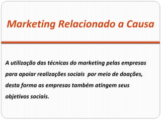 A utilização das técnicas do marketing pelas empresas  para apoiar realizações sociais  por meio de doações, desta forma as empresas também atingem seus objetivos sociais. Marketing Relacionado a Causa 