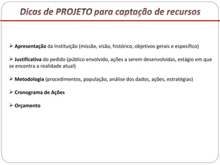 Apresentação  da Instituição (missão, visão, histórico, objetivos gerais e específico) Justificativa  do pedido (público envolvido, ações a serem desenvolvidas, estágio em que se encontra a realidade atual) Metodologia  (procedimentos, população, análise dos dados, ações, estratégias) Cronograma de Ações Orçamento 