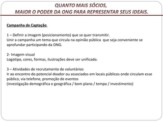 Campanha de Captação  1 – Definir a imagem (posicionamento) que se quer transmitir. Unir a campanha um tema que circula na opinião pública  que seja conveniente se aprofundar participando da ONG. 2- Imagem visual Logotipo, cores, formas, ilustrações deve ser unificado. 3 – Atividades de recrutamento de voluntários Ir ao encontro do potencial doador ou associados em locais públicos onde circulam esse público, via telefone, promoção de eventos  (investigação demográfica e geográfica / bom plano / tempo / investimento) 