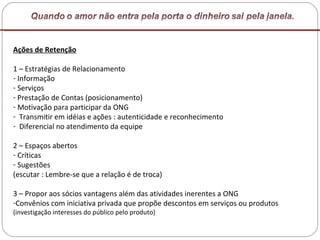 Ações de Retenção 1 – Estratégias de Relacionamento Informação Serviços Prestação de Contas (posicionamento) Motivação para participar da ONG Transmitir em idéias e ações : autenticidade e reconhecimento Diferencial no atendimento da equipe  2 – Espaços abertos Críticas Sugestões  (escutar : Lembre-se que a relação é de troca) 3 – Propor aos sócios vantagens além das atividades inerentes a ONG Convênios com iniciativa privada que propõe descontos em serviços ou produtos (investigação interesses do público pelo produto) 