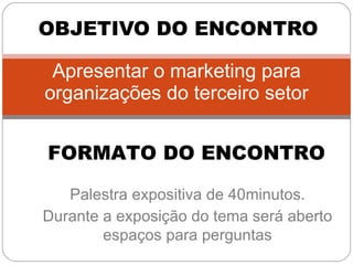Apresentar o marketing para organizações do terceiro setor OBJETIVO DO ENCONTRO FORMATO DO ENCONTRO Palestra expositiva de 40minutos. Durante a exposição do tema será aberto espaços para perguntas 