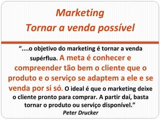Marketing “ ....o objetivo do marketing é tornar a venda supérflua.  A meta é conhecer e compreender tão bem o cliente que o produto e o serviço se adaptem a ele e se venda por si só .  O ideal é que o marketing deixe o cliente pronto para comprar. A partir daí, basta tornar o produto ou serviço disponível.”  Peter Drucker Tornar a venda possível 