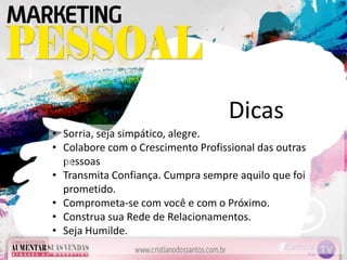 • Sorria, seja simpático, alegre.
• Colabore com o Crescimento Profissional das outras
pessoas
• Transmita Confiança. Cumpra sempre aquilo que foi
prometido.
• Comprometa-se com você e com o Próximo.
• Construa sua Rede de Relacionamentos.
• Seja Humilde.
Dicas
 