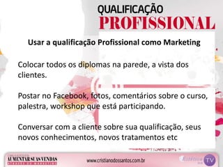 Usar a qualificação Profissional como Marketing
Colocar todos os diplomas na parede, a vista dos
clientes.
Postar no Facebook, fotos, comentários sobre o curso,
palestra, workshop que está participando.
Conversar com a cliente sobre sua qualificação, seus
novos conhecimentos, novos tratamentos etc
 