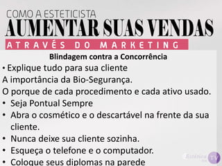 Blindagem contra a Concorrência
• Explique tudo para sua cliente
A importância da Bio-Segurança.
O porque de cada procedimento e cada ativo usado.
• Seja Pontual Sempre
• Abra o cosmético e o descartável na frente da sua
cliente.
• Nunca deixe sua cliente sozinha.
• Esqueça o telefone e o computador.
• Coloque seus diplomas na parede
 
