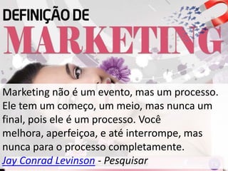 Marketing não é um evento, mas um processo.
Ele tem um começo, um meio, mas nunca um
final, pois ele é um processo. Você
melhora, aperfeiçoa, e até interrompe, mas
nunca para o processo completamente.
Jay Conrad Levinson - Pesquisar
 