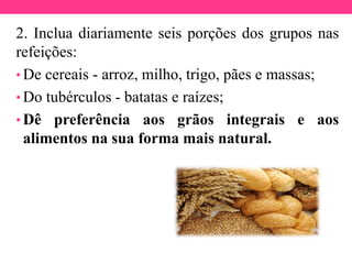 2. Inclua diariamente seis porções dos grupos nas
refeições:
• De cereais - arroz, milho, trigo, pães e massas;
• Do tubérculos - batatas e raízes;
• Dê preferência aos grãos integrais e aos
alimentos na sua forma mais natural.
 