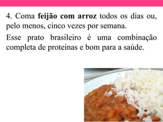 4. Coma feijão com arroz todos os dias ou,
pelo menos, cinco vezes por semana.
Esse prato brasileiro é uma combinação
completa de proteínas e bom para a saúde.
 