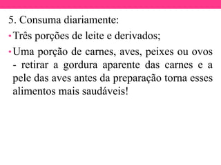 5. Consuma diariamente:
•Três porções de leite e derivados;
•Uma porção de carnes, aves, peixes ou ovos
- retirar a gordura aparente das carnes e a
pele das aves antes da preparação torna esses
alimentos mais saudáveis!
 