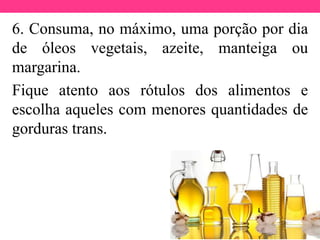 6. Consuma, no máximo, uma porção por dia
de óleos vegetais, azeite, manteiga ou
margarina.
Fique atento aos rótulos dos alimentos e
escolha aqueles com menores quantidades de
gorduras trans.
 