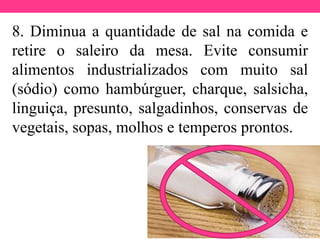 8. Diminua a quantidade de sal na comida e
retire o saleiro da mesa. Evite consumir
alimentos industrializados com muito sal
(sódio) como hambúrguer, charque, salsicha,
linguiça, presunto, salgadinhos, conservas de
vegetais, sopas, molhos e temperos prontos.
 