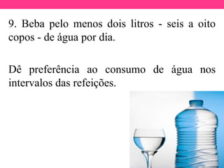 9. Beba pelo menos dois litros - seis a oito
copos - de água por dia.
Dê preferência ao consumo de água nos
intervalos das refeições.
 
