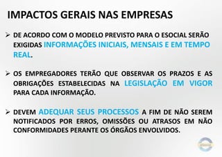 IMPACTOS GERAIS NAS EMPRESAS
 DE ACORDO COM O MODELO PREVISTO PARA O ESOCIAL SERÃO
EXIGIDAS INFORMAÇÕES INICIAIS, MENSAIS E EM TEMPO
REAL.
 OS EMPREGADORES TERÃO QUE OBSERVAR OS PRAZOS E AS
OBRIGAÇÕES ESTABELECIDAS NA LEGISLAÇÃO EM VIGOR
PARA CADA INFORMAÇÃO.

 DEVEM ADEQUAR SEUS PROCESSOS A FIM DE NÃO SEREM
NOTIFICADOS POR ERROS, OMISSÕES OU ATRASOS EM NÃO
CONFORMIDADES PERANTE OS ÓRGÃOS ENVOLVIDOS.

 