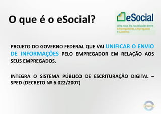 O que é o eSocial?
PROJETO DO GOVERNO FEDERAL QUE VAI UNIFICAR O ENVIO
DE INFORMAÇÕES PELO EMPREGADOR EM RELAÇÃO AOS
SEUS EMPREGADOS.
INTEGRA O SISTEMA PÚBLICO DE ESCRITURAÇÃO DIGITAL –
SPED (DECRETO Nº 6.022/2007)

 