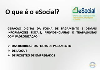 O que é o eSocial?
GERAÇÃO DIGITAL DA FOLHA DE PAGAMENTO E DEMAIS
INFORMAÇÕES FISCAIS, PREVIDENCIÁRIAS E TRABALHISTAS
COM PADRONIZAÇÃO:

 DAS RUBRICAS DA FOLHA DE PAGAMENTO
 DE LAYOUT
 DE REGISTRO DE EMPREGADOS

 
