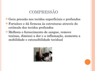 COMPRESSÃO Gera pressão nos tecidos superficiais e profundos Fortalece e dá firmeza às estruturas através do estímulo dos tecidos profundos Melhora o fornecimento de sangue, remove toxinas, diminui a dor e a inflamação, aumenta a mobilidade e extensibilidade tecidual 