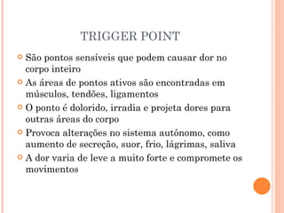TRIGGER POINT São pontos sensíveis que podem causar dor no corpo inteiro As áreas de pontos ativos são encontradas em músculos, tendões, ligamentos O ponto é dolorido, irradia e projeta dores para outras áreas do corpo Provoca alterações no sistema autônomo, como aumento de secreção, suor, frio, lágrimas, saliva A dor varia de leve a muito forte e compromete os movimentos 