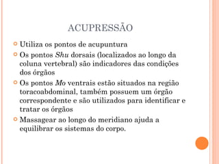 ACUPRESSÃO Utiliza os pontos de acupuntura Os pontos  Shu  dorsais (localizados ao longo da coluna vertebral) são indicadores das condições dos órgãos Os pontos  Mo  ventrais estão situados na região toracoabdominal, também possuem um órgão correspondente e são utilizados para identificar e tratar os órgãos Massagear ao longo do meridiano ajuda a equilibrar os sistemas do corpo. 