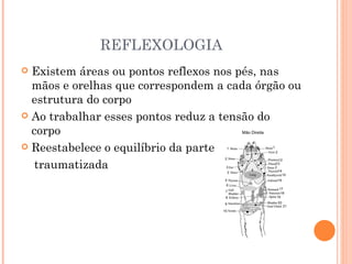 REFLEXOLOGIA Existem áreas ou pontos reflexos nos pés, nas mãos e orelhas que correspondem a cada órgão ou estrutura do corpo Ao trabalhar esses pontos reduz a tensão do corpo Reestabelece o equilíbrio da parte traumatizada 