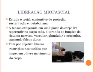 LIBERAÇÃO MIOFASCIAL Estuda o tecido conjuntivo de proteção, sustentação e metabolismo A tensão exagerada em uma parte do corpo irá repercutir no corpo todo, alterando as funções do sistema nervoso, vascular, glandular e muscular, causando falsas dores Tem por objetivo liberar  restrições nos tecidos que  impedem o livre movimento  do corpo 