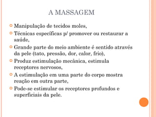 A MASSAGEM Manipulação de tecidos moles, Técnicas específicas p/ promover ou restaurar a saúde, Grande parte do meio ambiente é sentido através da pele (tato, pressão, dor, calor, frio), Produz estimulação mecânica, estimula receptores nervosos, A estimulação em uma parte do corpo mostra reação em outra parte, Pode-se estimular os receptores profundos e superficiais da pele. 