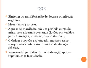 DOR Sintoma ou manifestação de doença ou afecção orgânica. Mecanismo protetor. Aguda: se manifesta em um período curto de minutos a algumas semanas (lesões em tecidos por inflamação, infecção, traumatismo...) Crônica: duração prolongada, meses a anos, sempre associada a um processo de doença crônica. Recorrente: períodos de curta duração que se repetem com frequência. 