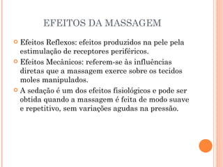EFEITOS DA MASSAGEM Efeitos Reflexos: efeitos produzidos na pele pela estimulação de receptores periféricos. Efeitos Mecânicos: referem-se às influências diretas que a massagem exerce sobre os tecidos moles manipulados. A sedação é um dos efeitos fisiológicos e pode ser obtida quando a massagem é feita de modo suave e repetitivo, sem variações agudas na pressão. 
