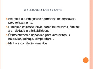 MASSAGEM RELAXANTE
 Estimula a produção de hormônios responsáveis
pelo relaxamento.
 Diminui o estresse, alivia dores musculares, diminui
a ansiedade e a irritabilidade.
 Ótimo método diagnóstico para avaliar tônus
muscular, inchaço, temperatura...
 Melhora os relacionamentos.
 