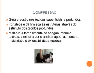 COMPRESSÃO
 Gera pressão nos tecidos superficiais e profundos
 Fortalece e dá firmeza às estruturas através do
estímulo dos tecidos profundos
 Melhora o fornecimento de sangue, remove
toxinas, diminui a dor e a inflamação, aumenta a
mobilidade e extensibilidade tecidual
 