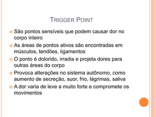 TRIGGER POINT
 São pontos sensíveis que podem causar dor no
corpo inteiro
 As áreas de pontos ativos são encontradas em
músculos, tendões, ligamentos
 O ponto é dolorido, irradia e projeta dores para
outras áreas do corpo
 Provoca alterações no sistema autônomo, como
aumento de secreção, suor, frio, lágrimas, saliva
 A dor varia de leve a muito forte e compromete os
movimentos
 