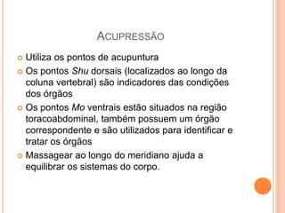 ACUPRESSÃO
 Utiliza os pontos de acupuntura
 Os pontos Shu dorsais (localizados ao longo da
coluna vertebral) são indicadores das condições
dos órgãos
 Os pontos Mo ventrais estão situados na região
toracoabdominal, também possuem um órgão
correspondente e são utilizados para identificar e
tratar os órgãos
 Massagear ao longo do meridiano ajuda a
equilibrar os sistemas do corpo.
 