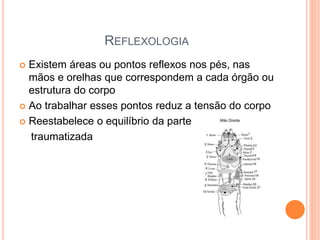 REFLEXOLOGIA
 Existem áreas ou pontos reflexos nos pés, nas
mãos e orelhas que correspondem a cada órgão ou
estrutura do corpo
 Ao trabalhar esses pontos reduz a tensão do corpo
 Reestabelece o equilíbrio da parte
traumatizada
 