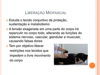 LIBERAÇÃO MIOFASCIAL
 Estuda o tecido conjuntivo de proteção,
sustentação e metabolismo
 A tensão exagerada em uma parte do corpo irá
repercutir no corpo todo, alterando as funções do
sistema nervoso, vascular, glandular e muscular,
causando falsas dores
 Tem por objetivo liberar
restrições nos tecidos que
impedem o livre movimento
do corpo
 