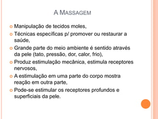 A MASSAGEM
 Manipulação de tecidos moles,
 Técnicas específicas p/ promover ou restaurar a
saúde,
 Grande parte do meio ambiente é sentido através
da pele (tato, pressão, dor, calor, frio),
 Produz estimulação mecânica, estimula receptores
nervosos,
 A estimulação em uma parte do corpo mostra
reação em outra parte,
 Pode-se estimular os receptores profundos e
superficiais da pele.
 