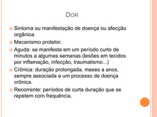 DOR
 Sintoma ou manifestação de doença ou afecção
orgânica.
 Mecanismo protetor.
 Aguda: se manifesta em um período curto de
minutos a algumas semanas (lesões em tecidos
por inflamação, infecção, traumatismo...)
 Crônica: duração prolongada, meses a anos,
sempre associada a um processo de doença
crônica.
 Recorrente: períodos de curta duração que se
repetem com frequência.
 