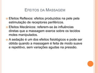 EFEITOS DA MASSAGEM
 Efeitos Reflexos: efeitos produzidos na pele pela
estimulação de receptores periféricos.
 Efeitos Mecânicos: referem-se às influências
diretas que a massagem exerce sobre os tecidos
moles manipulados.
 A sedação é um dos efeitos fisiológicos e pode ser
obtida quando a massagem é feita de modo suave
e repetitivo, sem variações agudas na pressão.
 