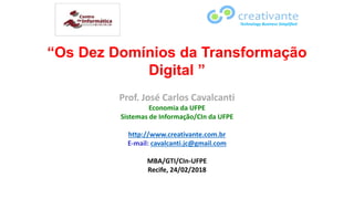 “Os Dez Domínios da Transformação
Digital ”
Prof. José Carlos Cavalcanti
Economia da UFPE
Sistemas de Informação/CIn da UFPE
http://www.creativante.com.br
E-mail: cavalcanti.jc@gmail.com
MBA/GTI/CIn-UFPE
Recife, 24/02/2018
Technology Business Simplified
 