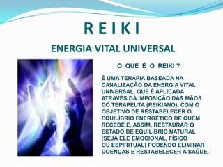 R E I K I ENERGIA VITAL UNIVERSALO  QUE  É  O  REIKI ?É UMA TERAPIA BASEADA NA CANALIZAÇÃO DA ENERGIA VITAL UNIVERSAL, QUE É APLICADA ATRAVÉS DA IMPOSIÇÃO DAS MÃOS DO TERAPEUTA (REIKIANO), COM O OBJETIVO DE RESTABELECER O EQUILÍBRIO ENERGÉTICO DE QUEM RECEBE E, ASSIM, RESTAURAR O ESTADO DE EQUILÍBRIO NATURAL(SEJA ELE EMOCIONAL, FÍSICOOU ESPIRITUAL) PODENDO ELIMINARDOENÇAS E RESTABELECER A SAÚDE. 
