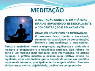 MEDITAÇÃOA MEDITAÇÃO CONSISTE  EM PRÁTICASDIÁRIAS  ENVOLVENDO  ESSENCIALMENTE  A CONCENTRAÇÃO E RELAXAMENTO.QUAIS OS BENEFÍCIOS DA MEDITAÇÃO?O descanso físico, mental e emocional; Aumento da capacidade de concentração; Melhora a  auto-confiança,  a  auto-estima; Reduz a ansiedade, torna a respiração equilibrada e profunda e    melhora a oxigenação e a freqüência cardíaca. Seu reflexo no sono é um repouso mais tranqüilo, sem interrupções. No campo psíquico, a prática mantém a pessoa num relativo estado de equilíbrio, com uma lucidez que a impede de entrar em conflitos emocionais internos, principalmente de origem afetiva. Promove ainda clareza mental, objetividade, paciência e compreensão .