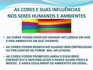 AS CORES E SUAS INFLUÊNCIAS NOS SERES HUMANOS E AMBIENTES AS CORES PODEM EXERCER GRANDE INFLUÊNCIA EM NÓS E NOS AMBIENTES EM QUE VIVEMOS;AS CORES PODEM BENEFICIAR QUANDO BEM EMPREGADAS OU PREJUDICAR SE FOREM  MAL APLICADAS;AS CORES PODEM PROMOVER AINDA O EQUILÍBRIO ENERGÉTICO E RESTABELECER A NOSSA SAÚDE FÍSICA E MENTAL  E AINDA EQUILIBRAR OS AMBIENTES EM GERAL.