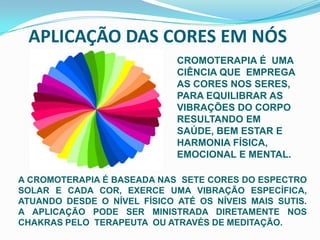 APLICAÇÃO DAS CORES EM NÓSCROMOTERAPIA É  UMA  CIÊNCIA QUE  EMPREGA AS CORES NOS SERES,PARA EQUILIBRAR AS VIBRAÇÕES DO CORPO RESULTANDO EM SAÚDE, BEM ESTAR E HARMONIA FÍSICA, EMOCIONAL E MENTAL. A CROMOTERAPIA É BASEADA NAS  SETE CORES DO ESPECTRO SOLAR E CADA COR, EXERCE UMA VIBRAÇÃO ESPECÍFICA, ATUANDO DESDE O NÍVEL FÍSICO ATÉ OS NÍVEIS MAIS SUTIS.        A APLICAÇÃO PODE SER MINISTRADA DIRETAMENTE NOS CHAKRAS PELO  TERAPEUTA  OU ATRAVÉS DE MEDITAÇÃO.