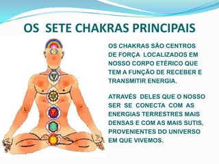OS  SETE CHAKRAS PRINCIPAIS  OS CHAKRAS SÃO CENTROS DE FORÇA  LOCALIZADOS EM NOSSO CORPO ETÉRICO QUE TEM A FUNÇÃO DE RECEBER E TRANSMITIR ENERGIA.ATRAVÉS  DELES QUE O NOSSO SER  SE  CONECTA  COM  AS ENERGIAS TERRESTRES MAIS DENSAS E COM AS MAIS SUTIS, PROVENIENTES DO UNIVERSO EM QUE VIVEMOS.