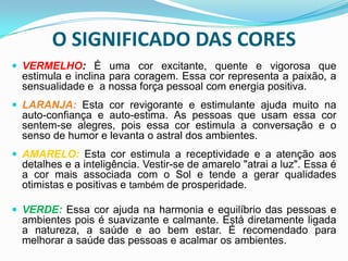 O SIGNIFICADO DAS CORES VERMELHO: É uma cor excitante, quente e vigorosa que estimula e inclina para coragem. Essa cor representa a paixão, a sensualidade e  a nossa força pessoal com energia positiva. LARANJA:Esta cor revigorante e estimulante ajuda muito na auto-confiança e auto-estima. As pessoas que usam essa cor sentem-se alegres, pois essa cor estimula a conversação e o senso de humor e levanta o astral dos ambientes.AMARELO:Esta cor estimula a receptividade e a atenção aos detalhes e a inteligência. Vestir-se de amarelo "atrai a luz". Essa é a cor mais associada com o Sol e tende a gerar qualidades otimistas e positivas e também de prosperidade.VERDE:Essa cor ajuda na harmonia e equilíbrio das pessoas e ambientes pois é suavizante e calmante. Está diretamente ligada a natureza, a saúde e ao bem estar. É recomendado para melhorar a saúde das pessoas e acalmar os ambientes.