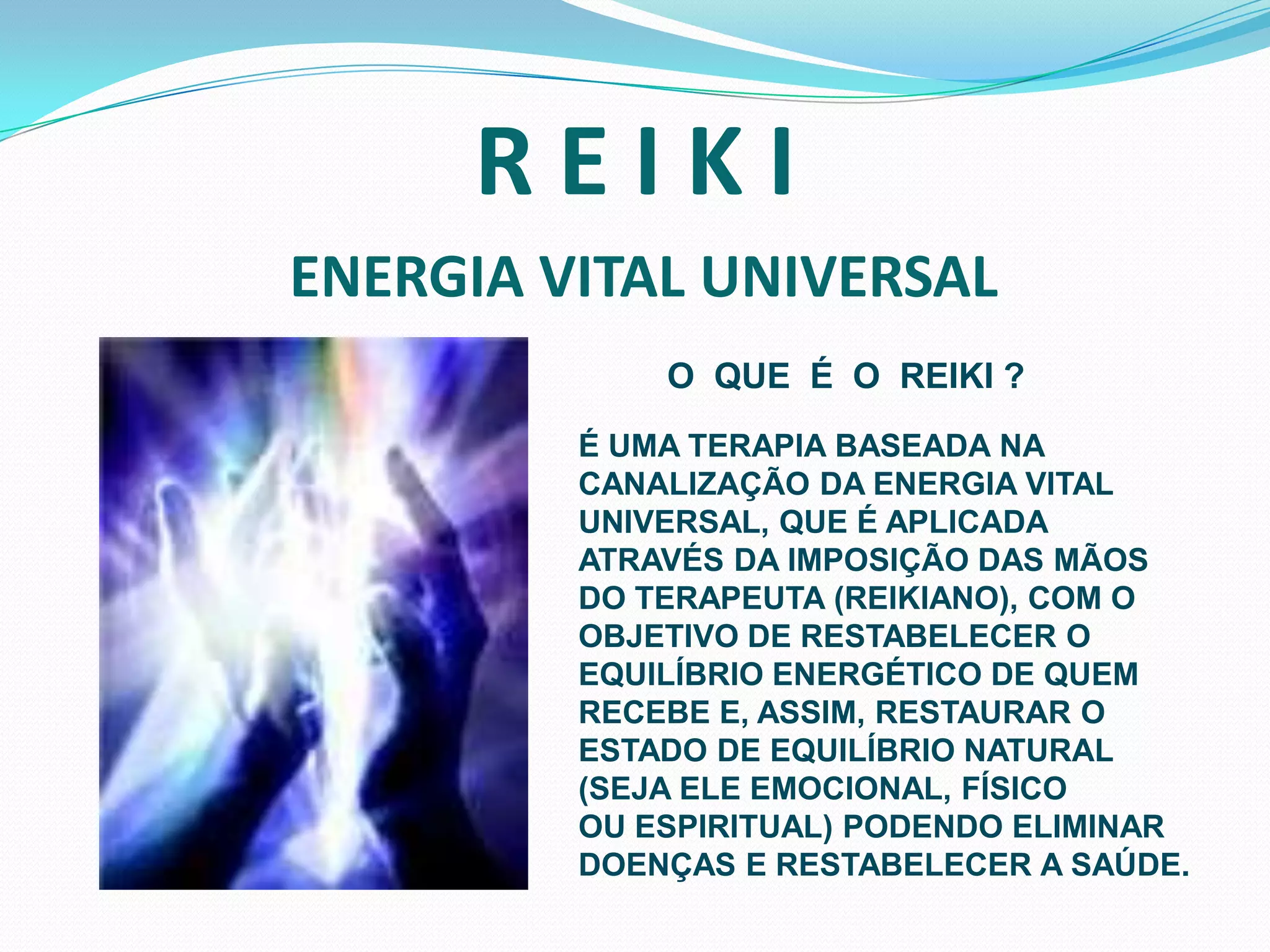 R E I K I ENERGIA VITAL UNIVERSALO  QUE  É  O  REIKI ?É UMA TERAPIA BASEADA NA CANALIZAÇÃO DA ENERGIA VITAL UNIVERSAL, QUE É APLICADA ATRAVÉS DA IMPOSIÇÃO DAS MÃOS DO TERAPEUTA (REIKIANO), COM O OBJETIVO DE RESTABELECER O EQUILÍBRIO ENERGÉTICO DE QUEM RECEBE E, ASSIM, RESTAURAR O ESTADO DE EQUILÍBRIO NATURAL(SEJA ELE EMOCIONAL, FÍSICOOU ESPIRITUAL) PODENDO ELIMINARDOENÇAS E RESTABELECER A SAÚDE. 