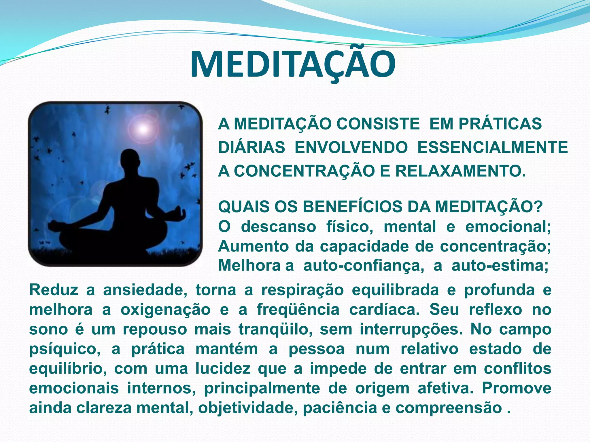 MEDITAÇÃOA MEDITAÇÃO CONSISTE  EM PRÁTICASDIÁRIAS  ENVOLVENDO  ESSENCIALMENTE  A CONCENTRAÇÃO E RELAXAMENTO.QUAIS OS BENEFÍCIOS DA MEDITAÇÃO?O descanso físico, mental e emocional; Aumento da capacidade de concentração; Melhora a  auto-confiança,  a  auto-estima; Reduz a ansiedade, torna a respiração equilibrada e profunda e    melhora a oxigenação e a freqüência cardíaca. Seu reflexo no sono é um repouso mais tranqüilo, sem interrupções. No campo psíquico, a prática mantém a pessoa num relativo estado de equilíbrio, com uma lucidez que a impede de entrar em conflitos emocionais internos, principalmente de origem afetiva. Promove ainda clareza mental, objetividade, paciência e compreensão .